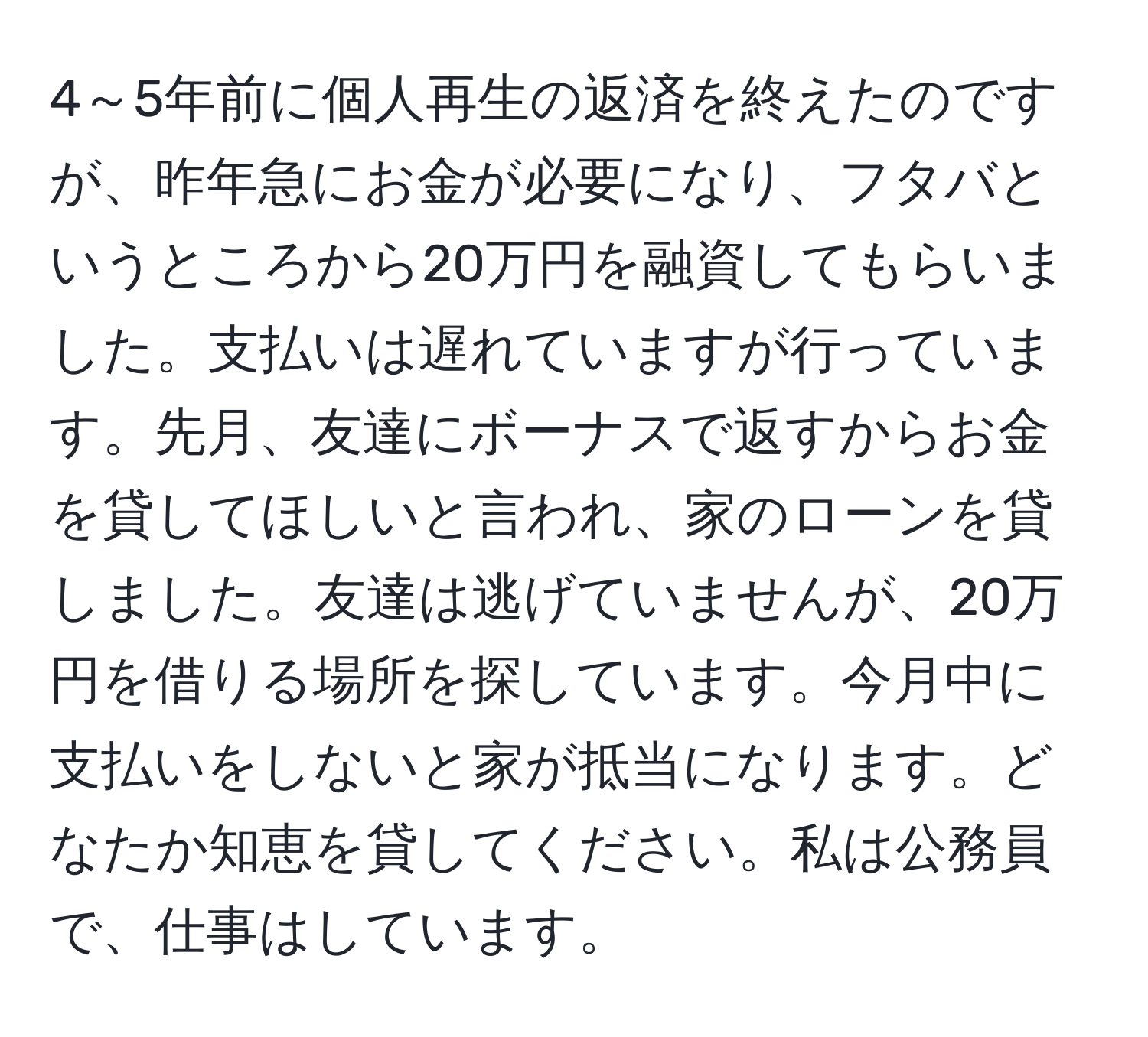 4～5年前に個人再生の返済を終えたのですが、昨年急にお金が必要になり、フタバというところから20万円を融資してもらいました。支払いは遅れていますが行っています。先月、友達にボーナスで返すからお金を貸してほしいと言われ、家のローンを貸しました。友達は逃げていませんが、20万円を借りる場所を探しています。今月中に支払いをしないと家が抵当になります。どなたか知恵を貸してください。私は公務員で、仕事はしています。