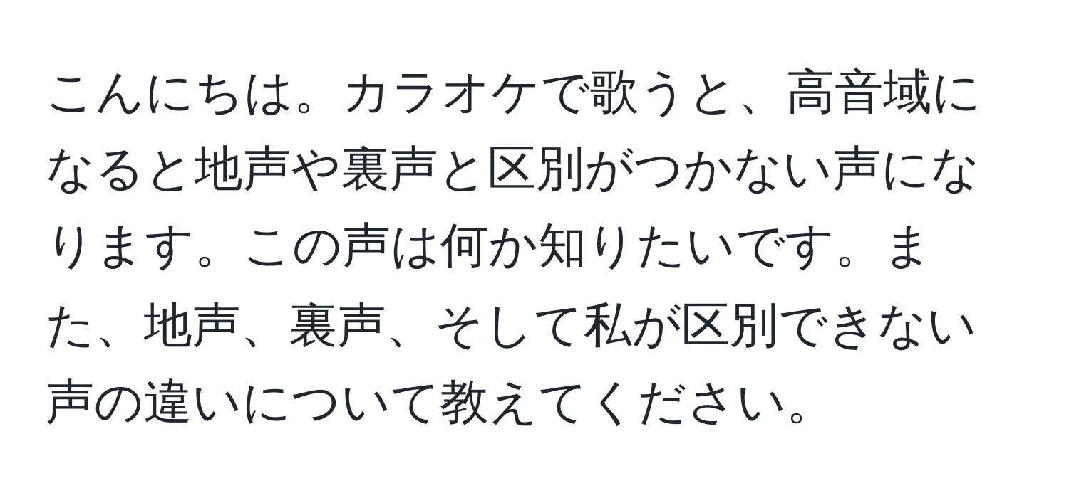 こんにちは。カラオケで歌うと、高音域になると地声や裏声と区別がつかない声になります。この声は何か知りたいです。また、地声、裏声、そして私が区別できない声の違いについて教えてください。