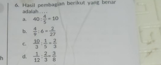 Hasil pembagian berikut yang benar
adalah . . . .
a. 40: 4/5 =10
b.  4/9 :6= 2/27 
C.  10/3 : 1/5 = 2/3 
h d.  1/12 : 2/3 = 3/8 