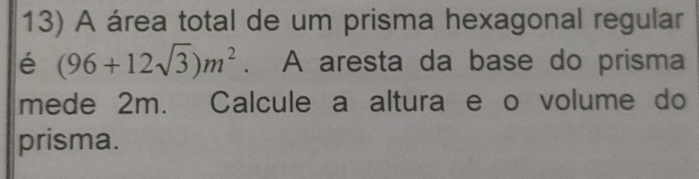 A área total de um prisma hexagonal regular 
é (96+12sqrt(3))m^2. A aresta da base do prisma 
mede 2m. Calcule a altura e o volume do 
prisma.