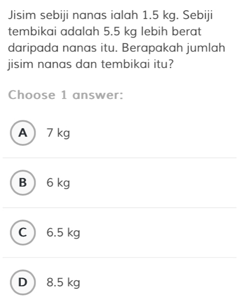 Jisim sebiji nanas ialah 1.5 kg. Sebiji
tembikai adalah 5.5 kg lebih berat
daripada nanas itu. Berapakah jumlah
jisim nanas dan tembikai itu?
Choose 1 answer:
A  7 kg
B ) 6 kg
C  6.5 kg
D 8.5 kg