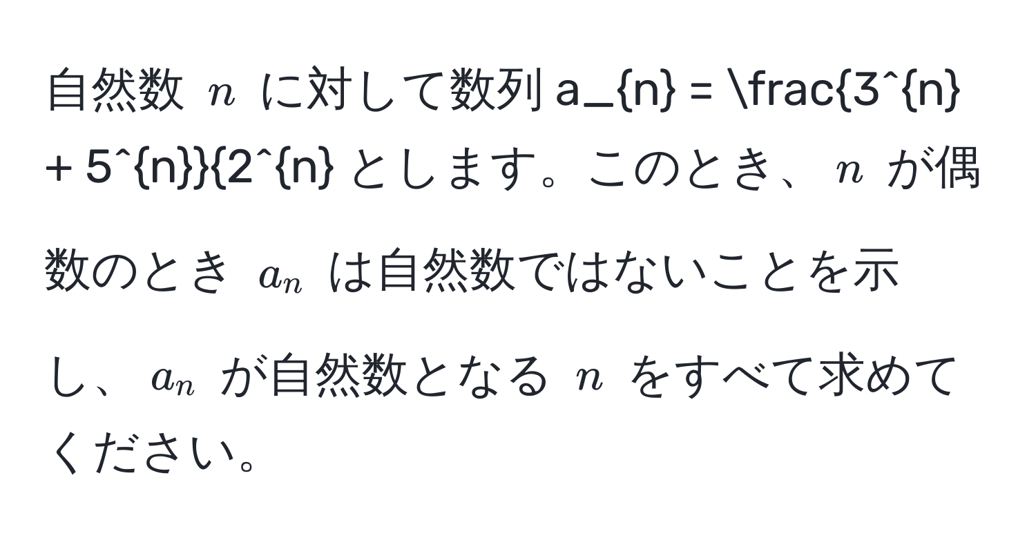 自然数 $n$ に対して数列 $a_n = frac3^(n + 5^n)2^n$ とします。このとき、$n$ が偶数のとき $a_n$ は自然数ではないことを示し、$a_n$ が自然数となる $n$ をすべて求めてください。