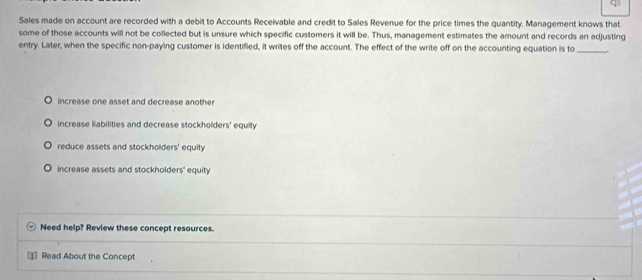 Sales made on account are recorded with a debit to Accounts Receivable and credit to Sales Revenue for the price times the quantity. Management knows that
some of those accounts will not be collected but is unsure which specific customers it will be. Thus, management estimates the amount and records an adjusting
entry. Later, when the specific non-paying customer is identified, it writes off the account. The effect of the write off on the accounting equation is to_ .
increase one asset and decrease another
increase liabilities and decrease stockholders' equity
reduce assets and stockholders' equity
increase assets and stockholders' equity
Need help? Review these concept resources.
Read About the Concept