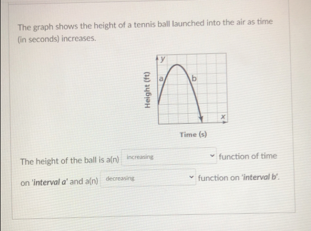 The graph shows the height of a tennis ball launched into the air as time 
(in seconds) increases. 

Time (s) 
The height of the ball is a(n) increasing function of time 
on 'interval a' and a(n) decreasing function on 'interval b'.