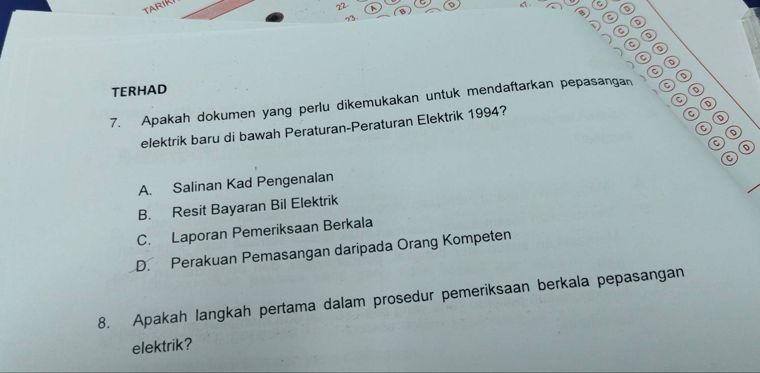 TARIK
22
C
B
B
73
C
D
c⑩
C⑥
D
TERHAD
a ⑩
7. Apakah dokumen yang perlu dikemukakan untuk mendaftarkan pepasangan a
elektrik baru di bawah Peraturan-Peraturan Elektrik 1994?
a
A. Salinan Kad Pengenalan
B. Resit Bayaran Bil Elektrik
C. Laporan Pemeriksaan Berkala
D. Perakuan Pemasangan daripada Orang Kompeten
8. Apakah langkah pertama dalam prosedur pemeriksaan berkala pepasangan
elektrik?