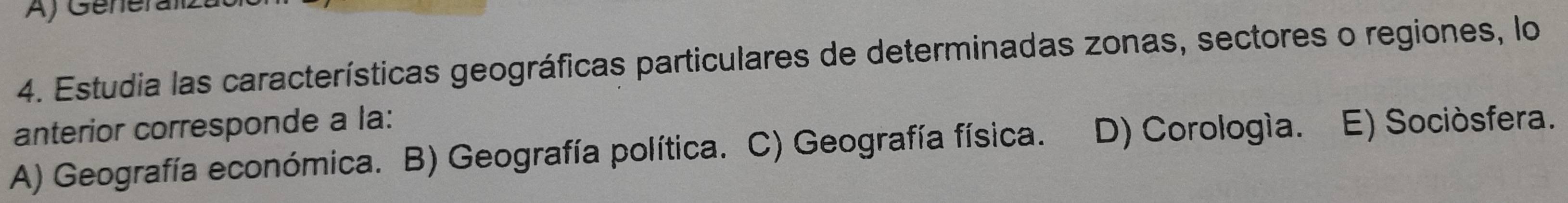 Generalz
4. Estudia las características geográficas particulares de determinadas zonas, sectores o regiones, lo
anterior corresponde a la:
A) Geografía económica. B) Geografía política. C) Geografía física. D) Corología. E) Sociòsfera.