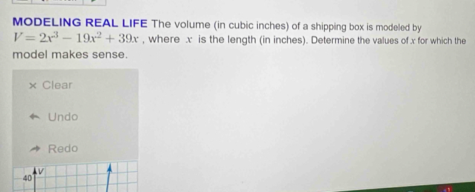 MODELING REAL LIFE The volume (in cubic inches) of a shipping box is modeled by
V=2x^3-19x^2+39x , where x is the length (in inches). Determine the values of x for which the
model makes sense.
Clear
Undo
Redo
40