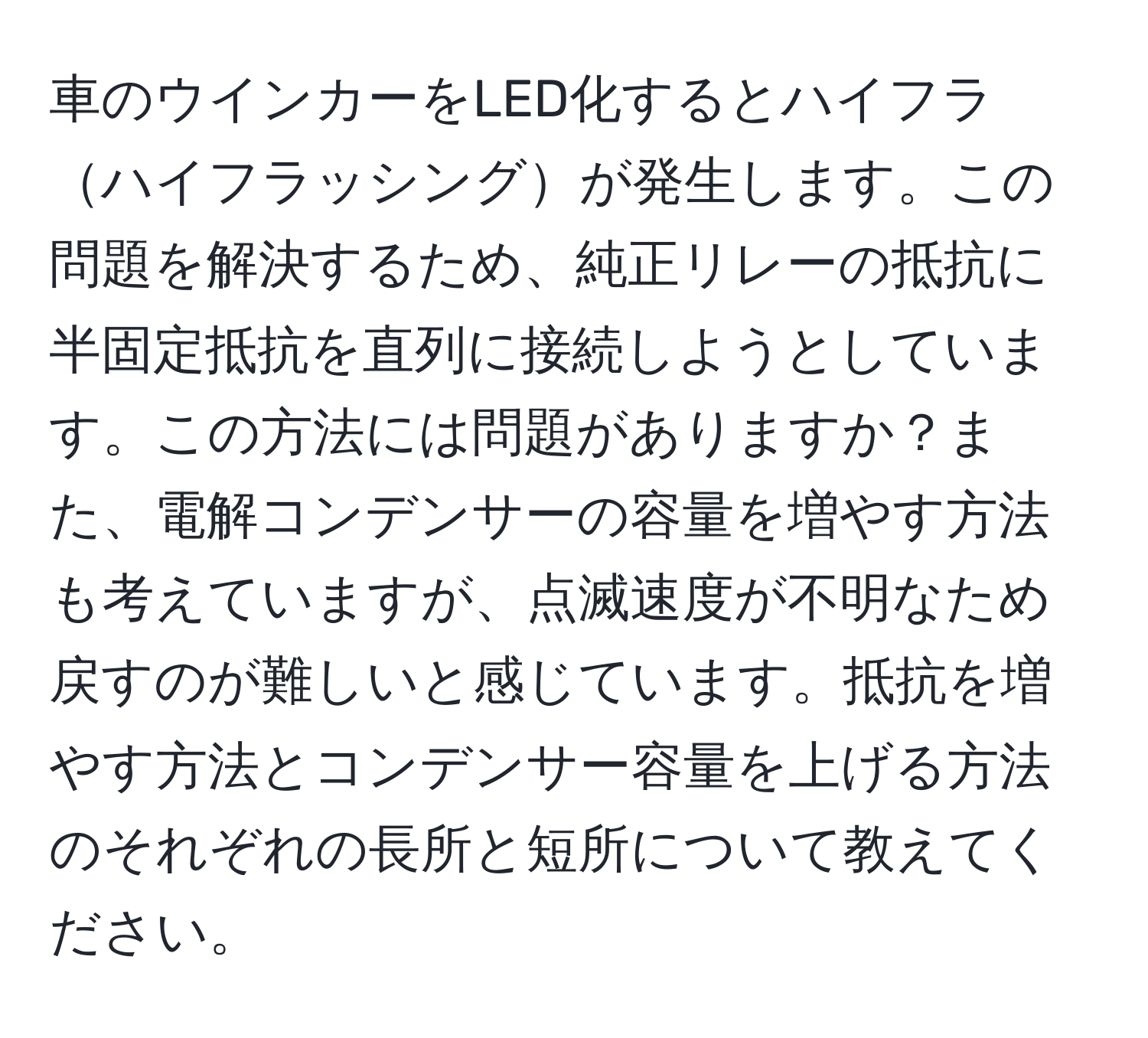 車のウインカーをLED化するとハイフラハイフラッシングが発生します。この問題を解決するため、純正リレーの抵抗に半固定抵抗を直列に接続しようとしています。この方法には問題がありますか？また、電解コンデンサーの容量を増やす方法も考えていますが、点滅速度が不明なため戻すのが難しいと感じています。抵抗を増やす方法とコンデンサー容量を上げる方法のそれぞれの長所と短所について教えてください。