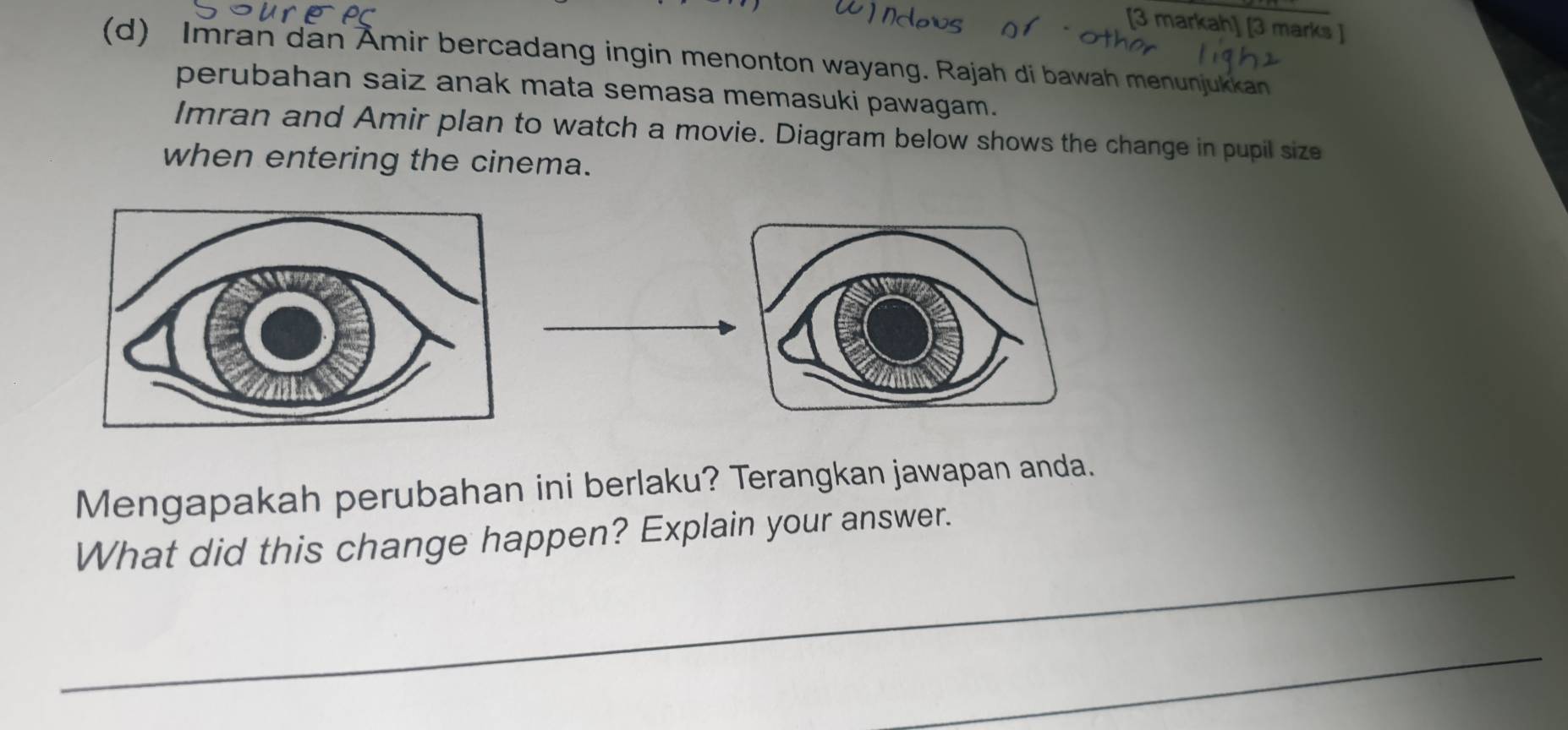 [3 markah] [3 marks ] 
(d) Imran dan Ämir bercadang ingin menonton wayang. Rajah di bawah menunjukkan 
perubahan saiz anak mata semasa memasuki pawagam. 
Imran and Amir plan to watch a movie. Diagram below shows the change in pupil size 
when entering the cinema. 
Mengapakah perubahan ini berlaku? Terangkan jawapan anda. 
_ 
What did this change happen? Explain your answer. 
_