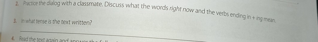 Practice the dialog with a classmate. Discuss what the words right now and the verbs ending in + ing mean 
3. In what tense is the text written? 
_ 
4. Read the text again and answ