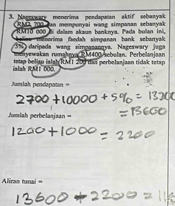 Nageswary menerima pendapatan aktif sebanyak
RM2 700 Jan mempunyai wang simpanan sebanyak
RM10 000 di dalam akaun banknya. Pada bulan ini, 
beliau menerima faedah simpanan bank sebanyak
5% daripada wang simpanannya, Nageswary juga 
menyewakan rumahnya RM400 sebulan. Perbelanjaan 
tetap beliau ialah RM1 200 dan perbelanjaan tidak tetap 
ialah RM1 000. 
Jumlah pendapatan =
Jumlah perbelanjaan = 
Aliran tunai =