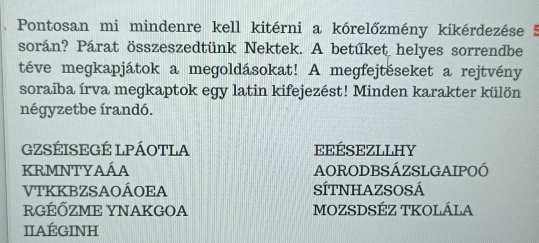 Pontosan mi mindenre kell kitérni a kórelőzmény kikérdezése 
során? Párat összeszedtünk Nektek. A betűket helyes sorrendbe
téve megkapjátok a megoldásokat! A megfejtéseket a rejtvény
soraiba írva megkaptok egy latin kifejezést! Minden karakter külön
négyzetbe írandó.
GZSÉISEGÉ LPÁOTLA eEÉSEZLLHY
KRMNTYAÁA AORODBSÁZSLGAIPOÓ
VTKKBZSAOÁOEA SÍTNHAZSOSÁ
RGÉỐZME YNAKGOA MOZSDSÉZ TKOLÁLA
IIAÉGINH