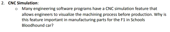 CNC Simulation: 
Many engineering software programs have a CNC simulation feature that 
allows engineers to visualize the machining process before production. Why is 
this feature important in manufacturing parts for the F1 in Schools 
Bloodhound car?