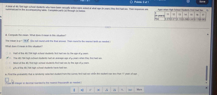 Points: 0) of 1 Save
A total of 49,784 high school students who have been sexually active were asked at what age (in years) they first had sex. Their responses are
summarized in the accompanying table. Complete parts (a) through (e) below Ages when High Sc
d, Compute the mean. What does it mean in this situation?
The mean is mu =14.4° (Do not round until the final answer. Then round to the nearest tenth as needed )
What does it mean in this situation?
Half of the 49,784 high school students first had sex by the age of μ years.. The 49,784 high school students had an average age of μ years when they first had sex. Most of the 49,784 high school students first had sex by the age of μ years
D. μ% of the 49,784 high school students have had sex
e. Find the probability that a randomly selected student from the survey first had sex when the student was less than 17 years of age
(Type 2n integer or decimal rounded to the nearest thousandth as needed)
×
 π /8  8° |s sqrt(□ ) sqrt[3](□ ) B_1 (n,n) More