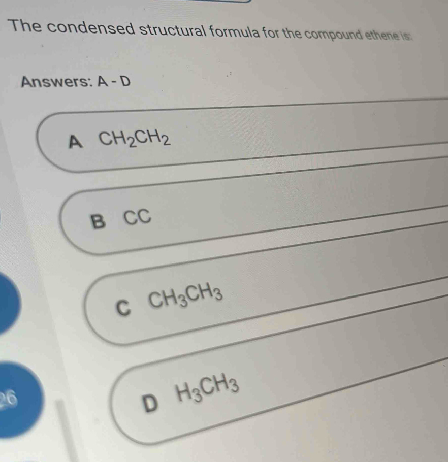 The condensed structural formula for the compound ethene is:
Answers: A-D
A CH_2CH_2
B CC
C CH_3CH_3
26
D H_3CH_3