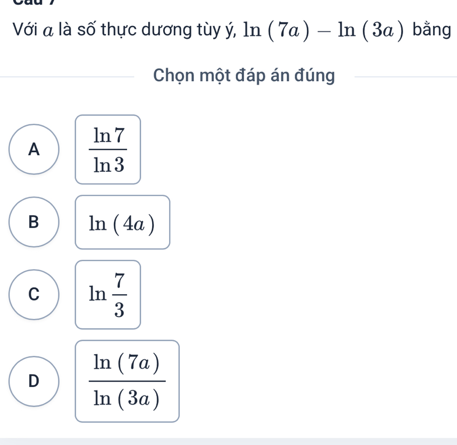 Với a là số thực dương tùy ý, ln (7a)-ln (3a) bằng
Chọn một đáp án đúng
A  ln 7/ln 3 
B ln (4a)
C ln  7/3 
D  ln (7a)/ln (3a) 