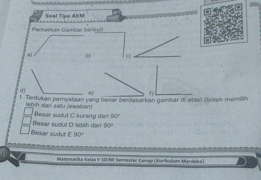 Soal Tipe AKM 
Perhatikan Gambar berikut! 
a) 
b) 
c) 
d) 
e) 
f) 
1. Tentukan pernyataan yang benar berdasarkan gambar di atas! (boleh memilih 
lebih dari satu jawaban) 
Besar sudut C kurang dari 90°
Besar sudut D lebih dari 90°
Besar sudut E 90°
0 
Matematika Kelas V SD/MI Semester Genap (Kurikulum Merdeka)