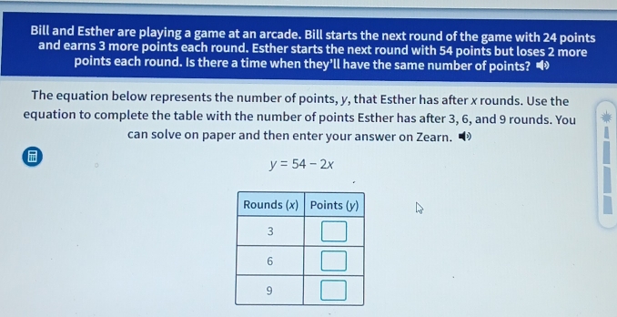 Bill and Esther are playing a game at an arcade. Bill starts the next round of the game with 24 points
and earns 3 more points each round. Esther starts the next round with 54 points but loses 2 more
points each round. Is there a time when they’ll have the same number of points? •
The equation below represents the number of points, y, that Esther has after x rounds. Use the
equation to complete the table with the number of points Esther has after 3, 6, and 9 rounds. You
can solve on paper and then enter your answer on Zearn.

y=54-2x