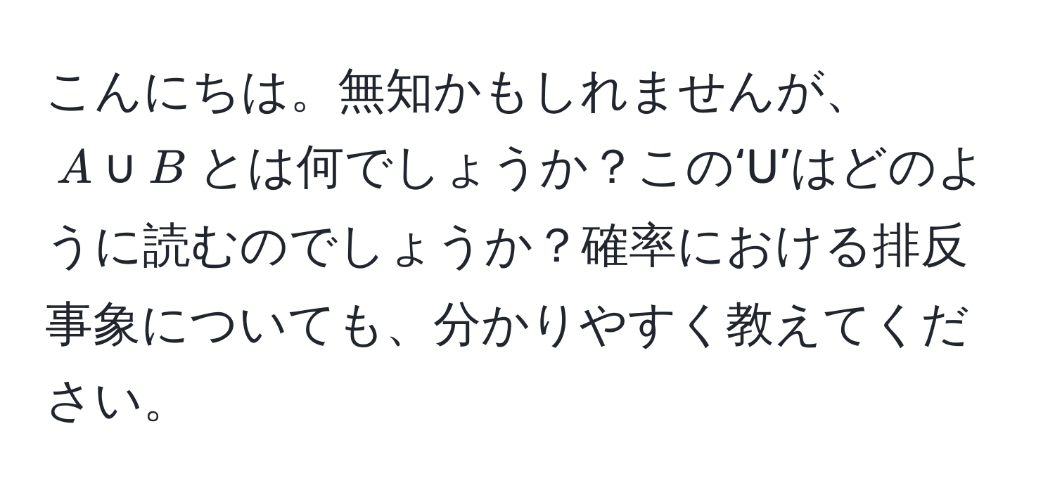 こんにちは。無知かもしれませんが、$A ∪ B$とは何でしょうか？この‘U’はどのように読むのでしょうか？確率における排反事象についても、分かりやすく教えてください。