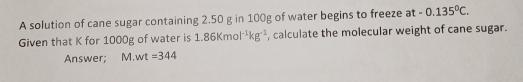 A solution of cane sugar containing 2.50 g in 100g of water begins to freeze at -0.135°C. 
Given that K for 1000g of water is 1.86Kmol^(-1)kg^(-1) , calculate the molecular weight of cane sugar. 
Answer; M wt=344