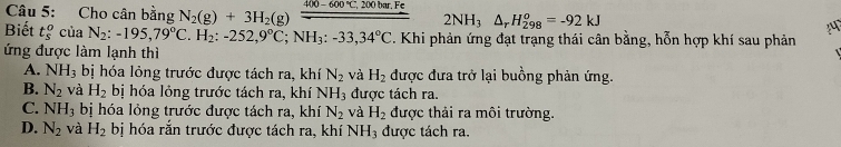 Cho cân bằng N_2(g)+3H_2(g) 400-600°C 200 bar, Fe
2NH_3△ _rH_(298)^o=-92kJ
Biết t_s^(0 của N_2):-195, 79°C H_2 : -252, 9°C; NH_3:-33,34°C C. Khi phản ứng đạt trạng thái cân bằng, hỗn hợp khí sau phản
ứng được làm lạnh thì
A. NH_3 bị hóa lỏng trước được tách ra, khí N_2 và H_2 được đưa trở lại buồng phản ứng.
B. N_2 và H_2 bị hóa lỏng trước tách ra, khí N H_3 được tách ra.
C. NH_3 bị hóa lỏng trước được tách ra, khí N_2 và H_2 được thải ra môi trường.
D. N_2 và H_2 bị hóa rắn trước được tách ra, khí NH_3 được tách ra.