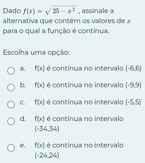 Dado f(x)=sqrt(25-x^2) , assinale a
alternativa que contém os valores de x
para o qual a função é contínua.
Escolha uma opção:
a. f(x) é contínua no intervalo (-6,6)
b. f(x) é contínua no intervalo (-9,9)
C. f(x) é contínua no intervalo (-5,5)
d. f(x) é contínua no intervalo
(-34,34)
e. f(x) é contínua no intervalo
(-24,24)