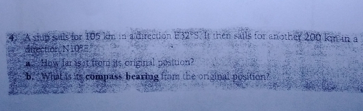 A ship sails for 105 km in a direction E32°S It then sails for another 200 km in a 
direction N10°. How far is t from its original position? 
b. What is its compass bearing from the original position?