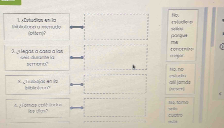 No,
1. ¿Estudias en la estudio a
a
biblioteca a menudo solas
(often)? 
porque
me
2 ¿Llegas a casa a las concentro
seis durante la mejor.
semana?
No, no
estudio
3. ¿Trabajas en la allí jamás
biblioteca? (never).
4. ¿Tomas café todos
No, tomo
los días? solo
cuctro
este