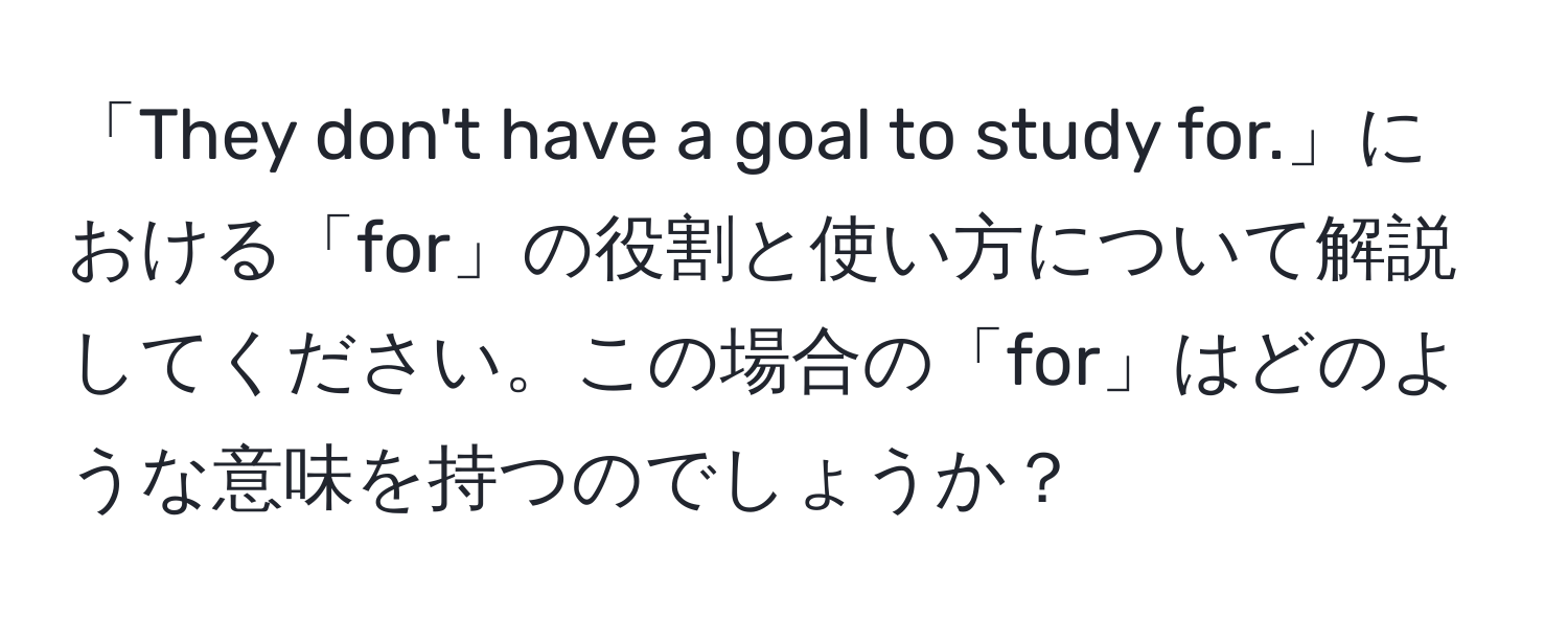 「They don't have a goal to study for.」における「for」の役割と使い方について解説してください。この場合の「for」はどのような意味を持つのでしょうか？