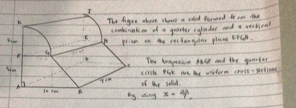 above shows a solid formed fr om the 
on of a quarter cylindes and a vertical 
on the rectangular plane EFGH. 
The brapeeiom ABGr and the quarter 
circle Pak are the uniform cross -sections 
of the solid. 
voing π - 22/7 ,