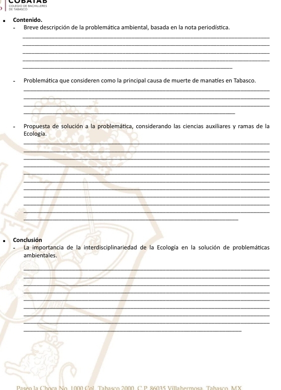 DE TABASOO COLEGIO DE BACHILLERES 
Contenido. 
-Breve descripción de la problemática ambiental, basada en la nota periodística. 
_ 
_ 
_ 
_ 
_ 
Problemática que consideren como la principal causa de muerte de manatíes en Tabasco. 
_ 
_ 
_ 
_ 
Propuesta de solución a la problemática, considerando las ciencias auxiliares y ramas de la 
Ecología. 
_ 
_ 
_ 
_ 
_ 
_ 
_ 
_ 
_ 
_ 
_ 
Conclusión 
La importancia de la interdisciplinariedad de la Ecología en la solución de problemáticas 
ambientales. 
_ 
_ 
_ 
_ 
_ 
_ 
_ 
_ 
_ 
Passo la Choca No. 1000 Col, Tabasço 2000, C. D. 86015 Villabermesa, Tabasso, MY