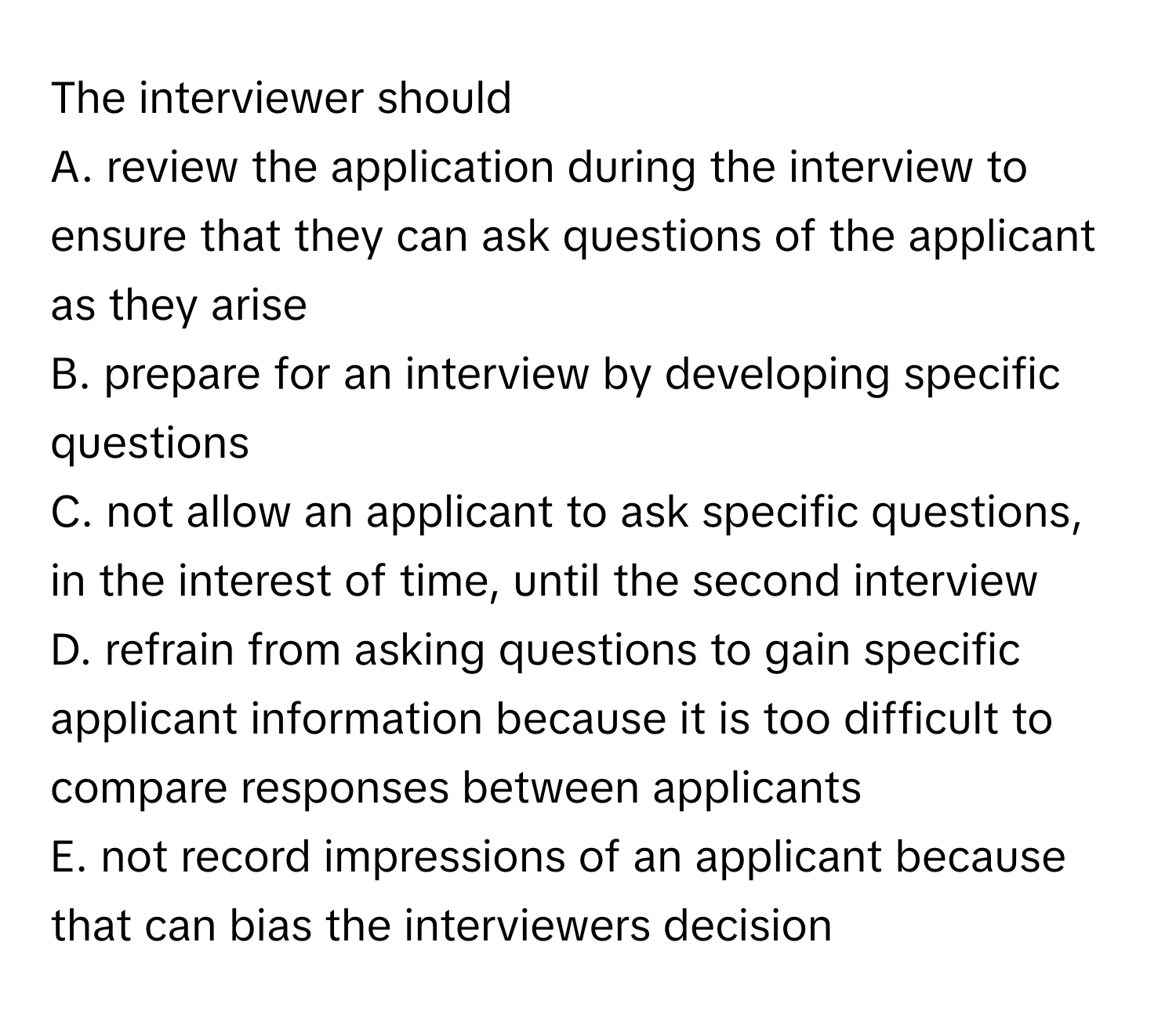 The interviewer should 

A. review the application during the interview to ensure that they can ask questions of the applicant as they arise
B. prepare for an interview by developing specific questions
C. not allow an applicant to ask specific questions, in the interest of time, until the second interview
D. refrain from asking questions to gain specific applicant information because it is too difficult to compare responses between applicants
E. not record impressions of an applicant because that can bias the interviewers decision