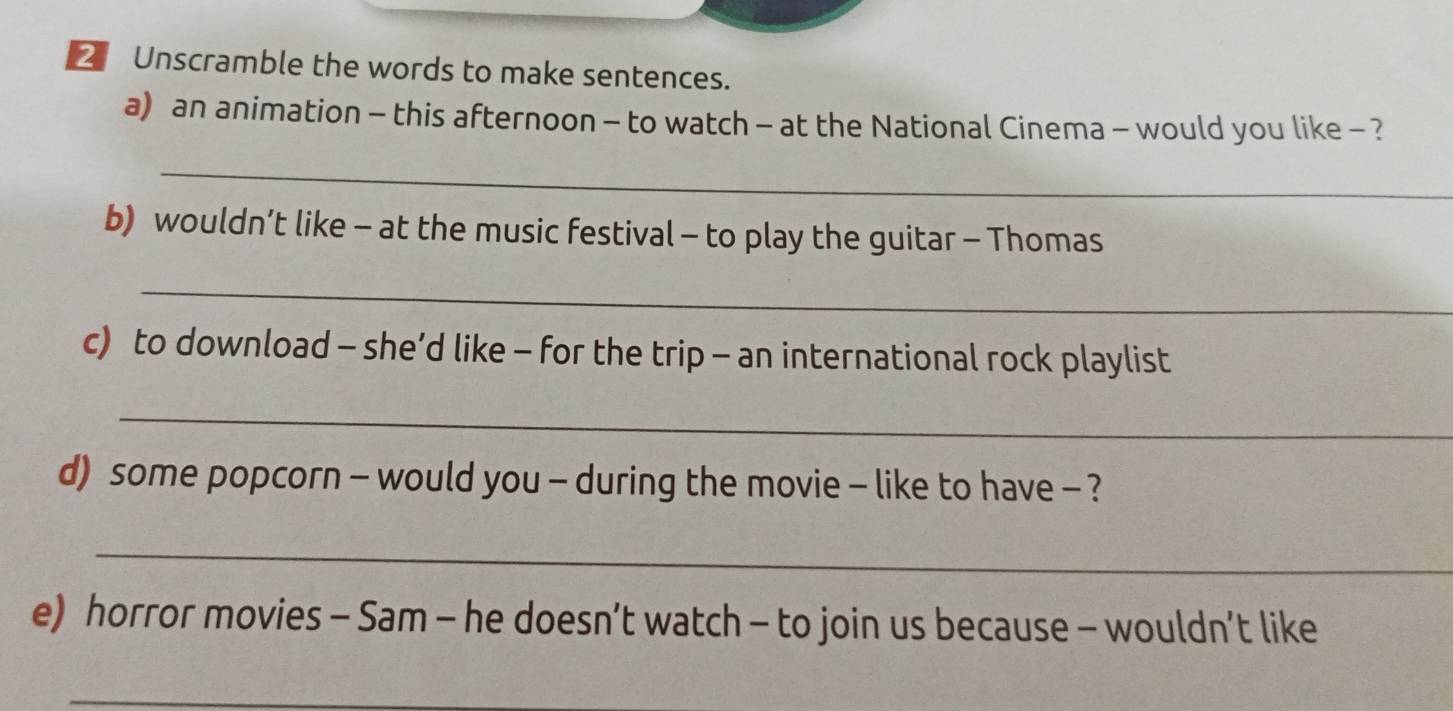 Unscramble the words to make sentences. 
a) an animation - this afternoon - to watch - at the National Cinema - would you like - ? 
_ 
b) wouldn’t like - at the music festival - to play the guitar - Thomas 
_ 
c) to download - she’d like - for the trip - an international rock playlist 
_ 
d) some popcorn - would you - during the movie - like to have - ? 
_ 
e) horror movies - Sam - he doesn’t watch - to join us because - wouldn’t like 
_