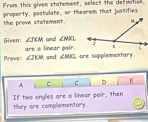 From this given statement, select the definition,
property, postulate, or theorem that justifies
the prove statement.
Given: ∠ JKM and ∠ MKL
are a linear pair.
Prove: ∠ JKM and ∠ MKL are supplementary.
A D C D E
If two angles are a linear pair, then
they are complementary.
GO