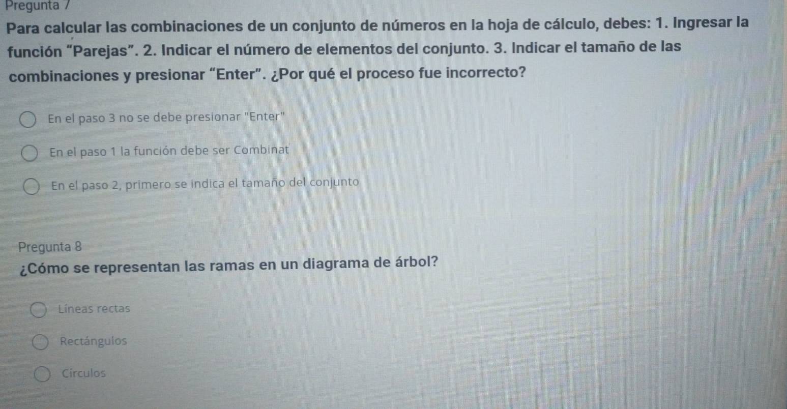 Pregunta /
Para calcular las combinaciones de un conjunto de números en la hoja de cálculo, debes: 1. Ingresar la
función “Parejas”. 2. Indicar el número de elementos del conjunto. 3. Indicar el tamaño de las
combinaciones y presionar “Enter”. ¿Por qué el proceso fue incorrecto?
En el paso 3 no se debe presionar "Enter"
En el paso 1 la función debe ser Combinat
En el paso 2, primero se indica el tamaño del conjunto
Pregunta 8
¿Cómo se representan las ramas en un diagrama de árbol?
Líneas rectas
Rectángulos
Círculos