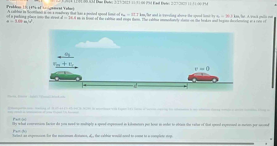 12/3/2024 12:01:00 AM Due Date: 2/27/2025 11:51:00 PM End Date: 2/27/2025 11:51:00 PM
Problem 23: (4% of Assignment Value) . A truck pulls out
A cabbie in Scottland is on a roadway that has a posted speed limit of v_m=57.7km Vhr and is traveling above the speed limit by v_c=20.3km/hr
of a parking place into the street d=24.4m in front of the cabbie and stops there. The cabbie immediately slams on the brakes and begins decelerating at a rate of
a=3.69m/s^2.
Harris, Hiistor -hgh0 1700 emallhochwwt
Sthomperta.nm s tracking id. 0165-44-E3-4B-94CH-56290. In secordance with Expert TA% Terms of Servioe. copying this informatos to my inlstom sharing wente is srity intiddn. Dong s
eny restlt in texmination of your Expert/TA Account.
Part (a)
By what conversion factor do you need to multiply a speed expressed in kilometers per hour in order to obtain the value of that speed expressed in meters per second'
Part (b)
Select an expression for the minimum distance, d, the cabbie would need to come to a complete stop.