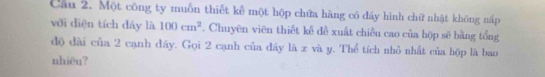 Cau 2. Một công ty muốn thiết kể một hộp chứa hàng có đáy hình chữ nhật không nấp 
với diện tích dáy là 100cm^2. Chuyên viên thiết kế đề xuất chiều cao của hộp sẽ bằng tổng 
độ dài của 2 cạnh đáy. Gọi 2 cạnh của đây là x và y. Thể tích nhỏ nhất của hộp là bao 
nhiêu?