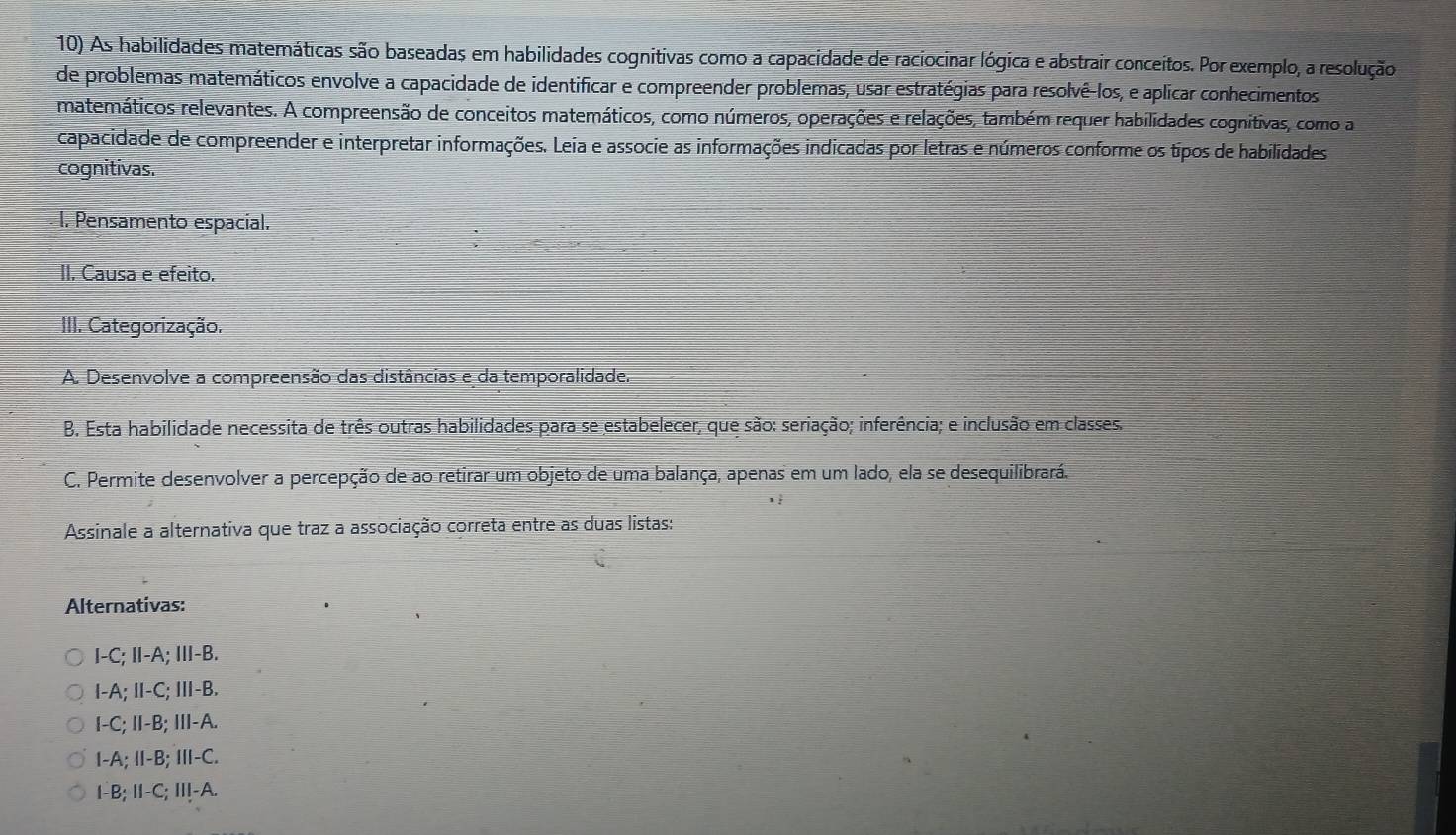 As habilidades matemáticas são baseadas em habilidades cognitivas como a capacidade de raciocinar lógica e abstrair conceitos. Por exemplo, a resolução
de problemas matemáticos envolve a capacidade de identificar e compreender problemas, usar estratégias para resolvê-los, e aplicar conhecimentos
matemáticos relevantes. A compreensão de conceitos matemáticos, como números, operações e relações, também requer habilidades cognitivas, como a
capacidade de compreender e interpretar informações. Leia e associe as informações indicadas por letras e números conforme os tipos de habilidades
cognitivas.
l. Pensamento espacial.
II. Causa e efeito.
III. Categorização.
A. Desenvolve a compreensão das distâncias e da temporalidade.
B. Esta habilidade necessita de três outras habilidades para se estabelecer, que são: seriação; inferência; e inclusão em classes.
C. Permite desenvolver a percepção de ao retirar um objeto de uma balança, apenas em um lado, ela se desequilibrará.
Assinale a alternativa que traz a associação correta entre as duas listas:
Alternativas:
I-C; Ⅱ-A; Ⅲ-B.
I-A; I-C; Ⅲ-B.
I-C; I-B; III-A.
I-A; Ⅱ-B; Ⅲ-C.
I-B; II-C; II!-A.