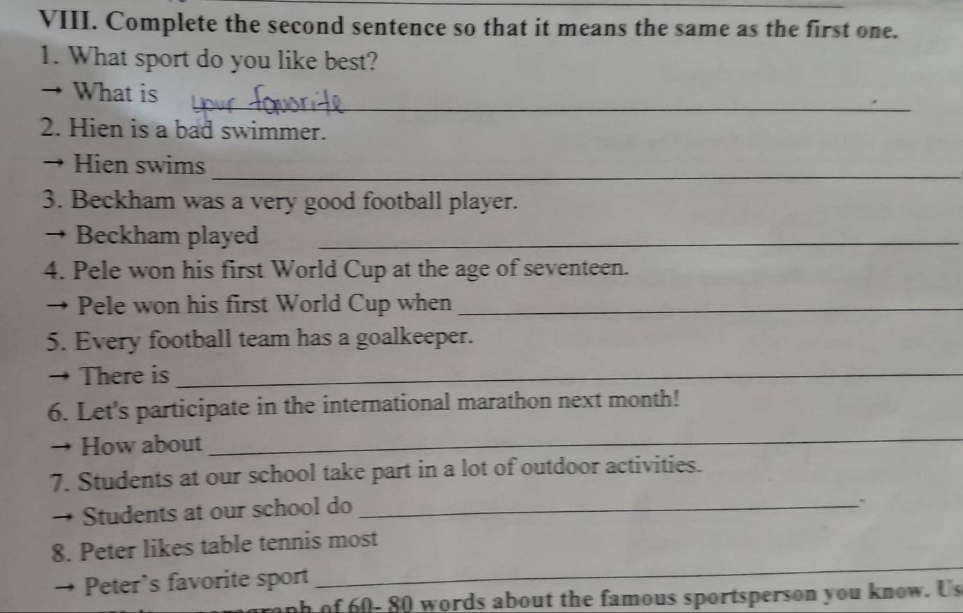 Complete the second sentence so that it means the same as the first one. 
1. What sport do you like best? 
_ 
→ What is 
2. Hien is a bad swimmer. 
→ Hien swims 
_ 
3. Beckham was a very good football player. 
→ Beckham played_ 
4. Pele won his first World Cup at the age of seventeen. 
→ Pele won his first World Cup when_ 
5. Every football team has a goalkeeper. 
→ There is_ 
6. Let's participate in the international marathon next month! 
, How about 
_ 
7. Students at our school take part in a lot of outdoor activities. 
Students at our school do_ 
8. Peter likes table tennis most 
Peter's favorite sport 
_ 
anh of 60- 80 words about the famous sportsperson you know. Us