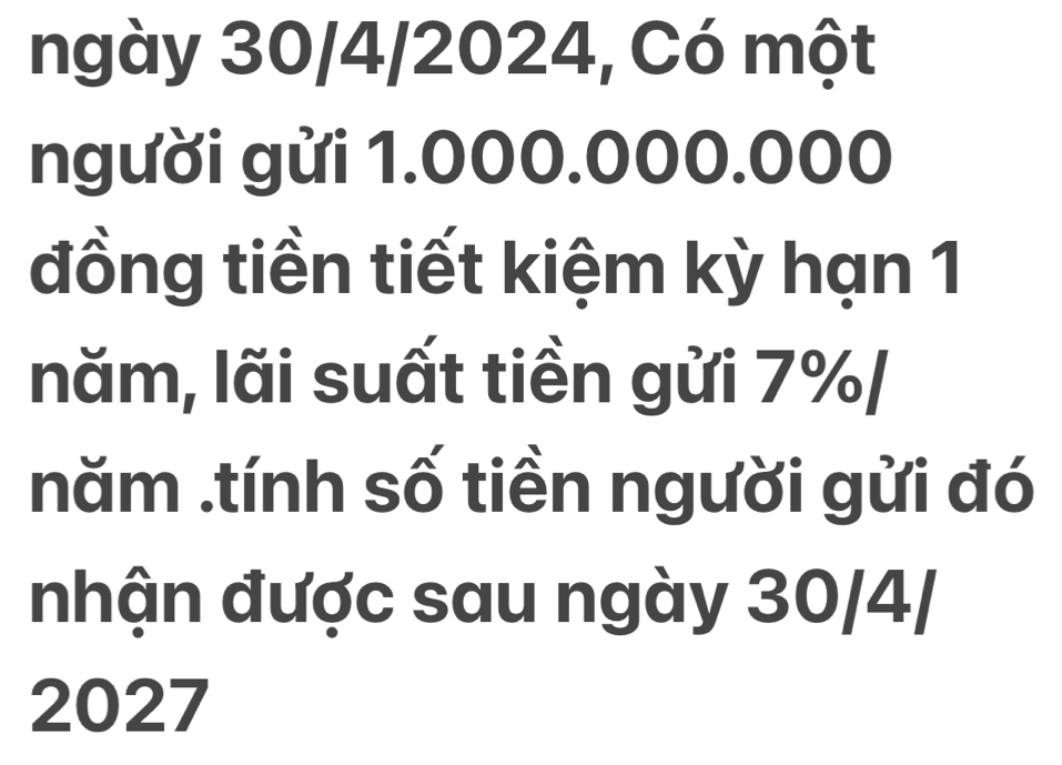 ngày 30/4/2024, Có một 
người gửi 1.000.000.000
đồng tiền tiết kiệm kỳ hạn 1 
năm, lãi suất tiền gửi 7% / 
năm .tính số tiền người gửi đó 
nhận được sau ngày 30/4/ 
2027