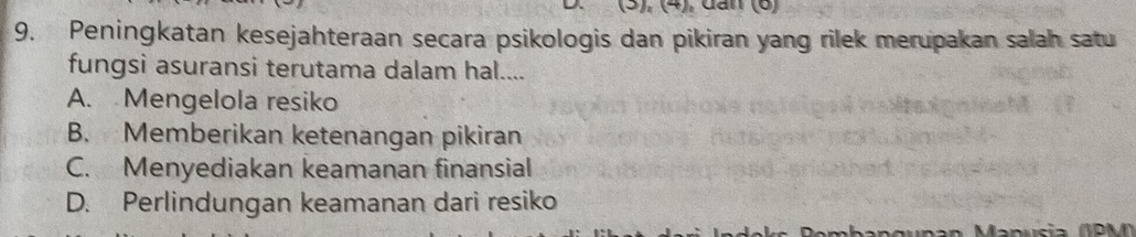 (5), (4), dan (6)
9. Peningkatan kesejahteraan secara psikologis dan pikiran yang rilek merupakan salah satu
fungsi asuransi terutama dalam hal....
A. Mengelola resiko
B. Memberikan ketenangan pikiran
C. Menyediakan keamanan finansial
D. Perlindungan keamanan dari resiko