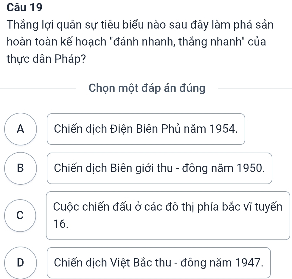 Thắng lợi quân sự tiêu biểu nào sau đây làm phá sản
hoàn toàn kế hoạch "đánh nhanh, thắng nhanh" của
thực dân Pháp?
Chọn một đáp án đúng
A Chiến dịch Điện Biên Phủ năm 1954.
B Chiến dịch Biên giới thu - đông năm 1950.
Cuộc chiến đấu ở các đô thị phía bắc vĩ tuyến
C
16.
D Chiến dịch Việt Bắc thu - đông năm 1947.