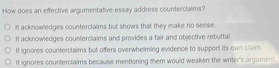 How does an effective argumentative essay address counterclaims?
It acknowledges counterclaims but shows that they make no sense.
It acknowledges counterclaims and provides a fair and objective rebuttal.
It ignores counterclaims but offers overwhelming evidence to support its own claim.
It ignores counterclaims because mentioning them would weaken the writer's argument.