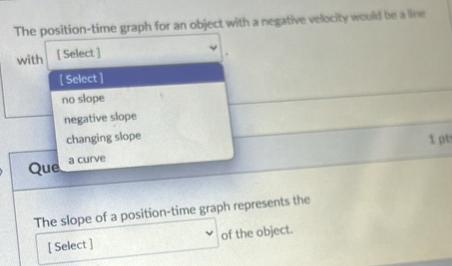 The position-time graph for an object with a negative velocity would be a line
with [ Select ]
[ Select ]
no slope
negative slope
changing slope
1 pt
Que a curve
The slope of a position-time graph represents the
[ Select ] of the object.