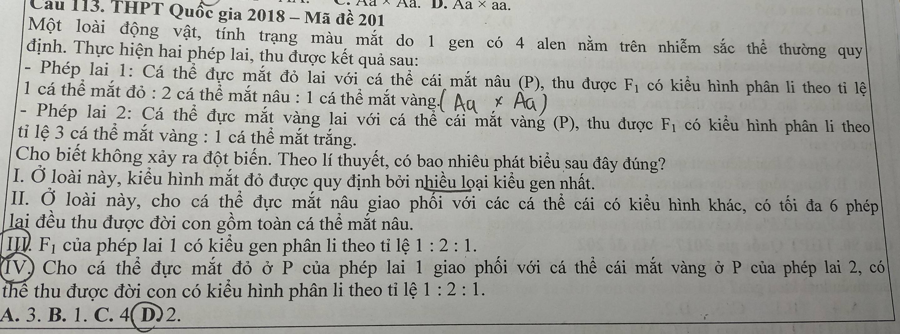 、Aa. D. Aa* a a
Cầu 113. THPT Quốc gia 2018 - Mã đề 201
Một loài động vật, tính trạng màu mắt do 1 gen có 4 alen nằm trên nhiễm sắc thể thường quy
định. Thực hiện hai phép lai, thu được kết quả sau:
- Phép lai 1: Cá thể đực mắt đỏ lai với cá thể cái mắt nâu (P), thu được F_1 có kiểu hình phân li theo tỉ lệ
1 cá thể mắt đỏ : 2 cá thể mắt nâu : 1 cá thể mắt vàng.
- Phép lai 2: Cá thể đực mắt vàng lai với cá thể cái mắt vàng (P), thu được F_1 có kiểu hình phân li theo
ti lệ 3 cá thể mắt vàng : 1 cá thể mắt trắng.
Cho biết không xảy ra đột biến. Theo lí thuyết, có bao nhiêu phát biểu sau đây đúng?
I. Ở loài này, kiểu hình mắt đỏ được quy định bởi nhiều loại kiểu gen nhất.
II. Ở loài này, cho cá thể đực mắt nâu giao phối với các cá thể cái có kiểu hình khác, có tối đa 6 phép
lai đều thu được đời con gồm toàn cá thể mắt nâu.
II F_1 của phép lai 1 có kiểu gen phân li theo tỉ lệ 1:2:1. 
(IV) Cho cá thể đực mắt đỏ ở P của phép lai 1 giao phối với cá thể cái mắt vàng ở P của phép lai 2, có
thể thu được đời con có kiểu hình phân li theo tỉ lệ 1:2:1.
A. 3. B. 1. C. 4 D) 2.