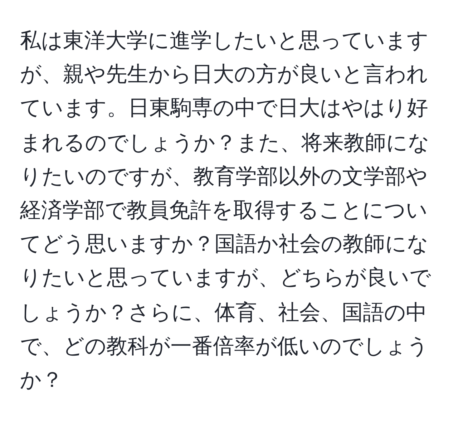 私は東洋大学に進学したいと思っていますが、親や先生から日大の方が良いと言われています。日東駒専の中で日大はやはり好まれるのでしょうか？また、将来教師になりたいのですが、教育学部以外の文学部や経済学部で教員免許を取得することについてどう思いますか？国語か社会の教師になりたいと思っていますが、どちらが良いでしょうか？さらに、体育、社会、国語の中で、どの教科が一番倍率が低いのでしょうか？