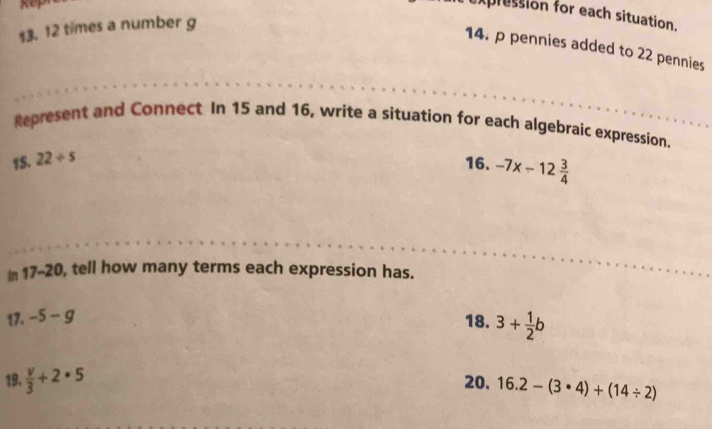 xpression for each situation.
$3. 12 times a number g
14. p pennies added to 22 pennies 
Represent and Connect In 15 and 16, write a situation for each algebraic expression. 
15. 22/ s 16. -7x-12 3/4 
In 1 7-20 , tell how many terms each expression has. 
17. -5-g
18. 3+ 1/2 b
19.  v/3 +2· 5 20. 16.2-(3· 4)+(14/ 2)