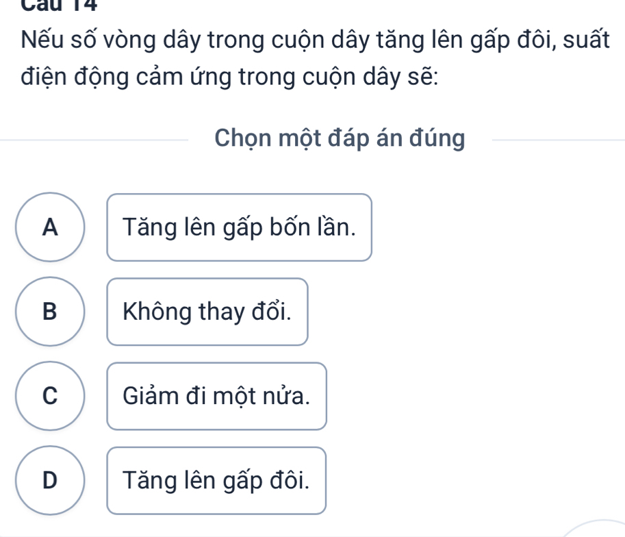 Nếu số vòng dây trong cuộn dây tăng lên gấp đôi, suất
điện động cảm ứng trong cuộn dây sẽ:
Chọn một đáp án đúng
A Tăng lên gấp bốn lần.
B Không thay đổi.
C Giảm đi một nửa.
D Tăng lên gấp đôi.