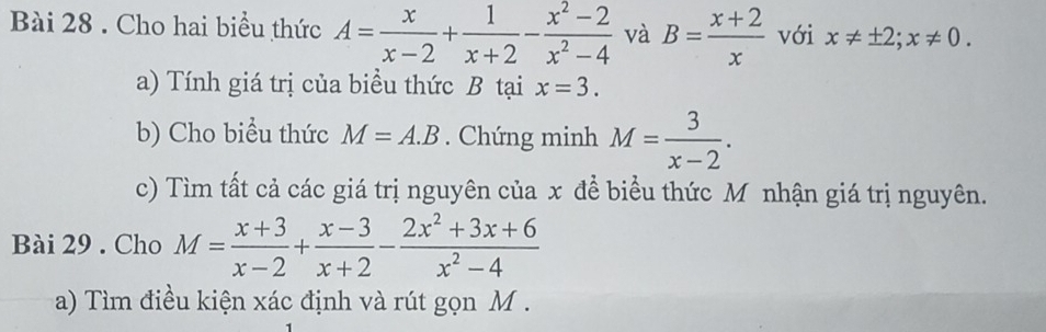 Cho hai biểu thức A= x/x-2 + 1/x+2 - (x^2-2)/x^2-4  và B= (x+2)/x  với x!= ± 2; x!= 0. 
a) Tính giá trị của biều thức B tại x=3. 
b) Cho biểu thức M=A.B. Chứng minh M= 3/x-2 . 
c) Tìm tất cả các giá trị nguyên của x để biểu thức Mô nhận giá trị nguyên. 
Bài 29 . Cho M= (x+3)/x-2 + (x-3)/x+2 - (2x^2+3x+6)/x^2-4 
a) Tìm điều kiện xác định và rút gọn M.