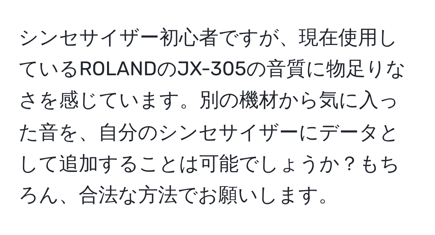 シンセサイザー初心者ですが、現在使用しているROLANDのJX-305の音質に物足りなさを感じています。別の機材から気に入った音を、自分のシンセサイザーにデータとして追加することは可能でしょうか？もちろん、合法な方法でお願いします。